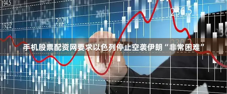 手机股票配资网要求以色列停止空袭伊朗“非常困难”