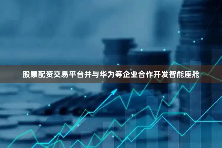 股票配资交易平台并与华为等企业合作开发智能座舱