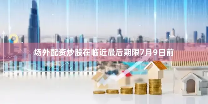 场外配资炒股在临近最后期限7月9日前
