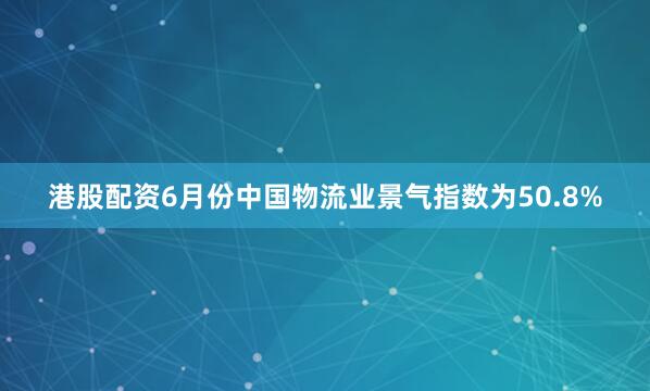 港股配资6月份中国物流业景气指数为50.8%