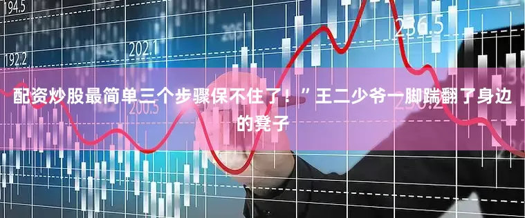 配资炒股最简单三个步骤保不住了！”王二少爷一脚踹翻了身边的凳子