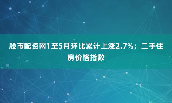 股市配资网1至5月环比累计上涨2.7%；二手住房价格指数