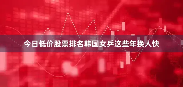 今日低价股票排名韩国女乒这些年换人快
