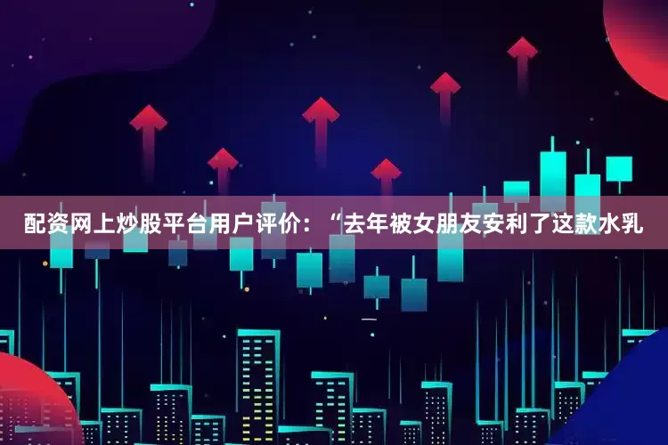 配资网上炒股平台用户评价：“去年被女朋友安利了这款水乳