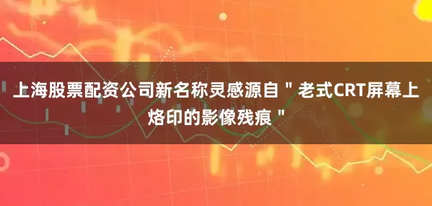上海股票配资公司新名称灵感源自＂老式CRT屏幕上烙印的影像残痕＂