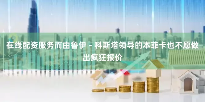在线配资服务而由鲁伊 - 科斯塔领导的本菲卡也不愿做出疯狂报价