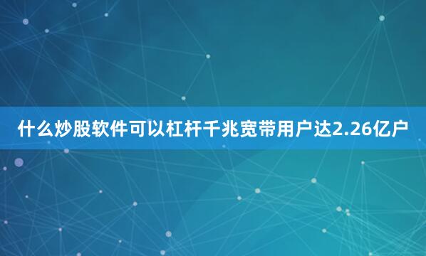 什么炒股软件可以杠杆千兆宽带用户达2.26亿户