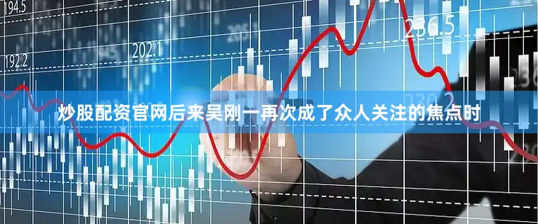 炒股配资官网后来吴刚一再次成了众人关注的焦点时