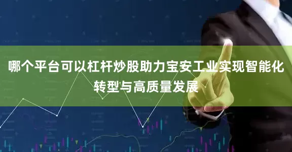哪个平台可以杠杆炒股助力宝安工业实现智能化转型与高质量发展