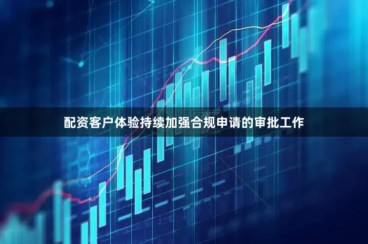 配资客户体验持续加强合规申请的审批工作