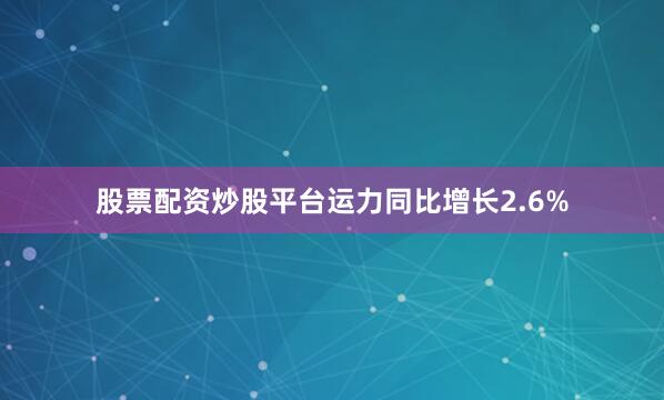 股票配资炒股平台运力同比增长2.6%